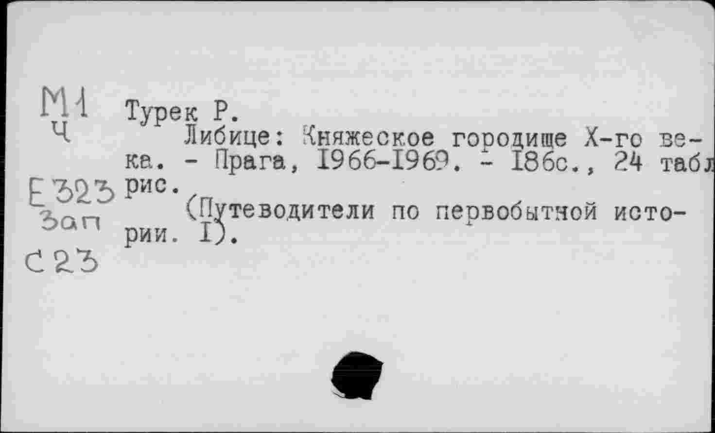 ﻿Ь 1 Турек Р.
Ч	Либице: Княжеское городите Х-го ве-
ке. - Прага, 1966-1969. - 186с., 24 таб Е '52.”5 Рис* /
Зап (Путеводители по первобытной исто-